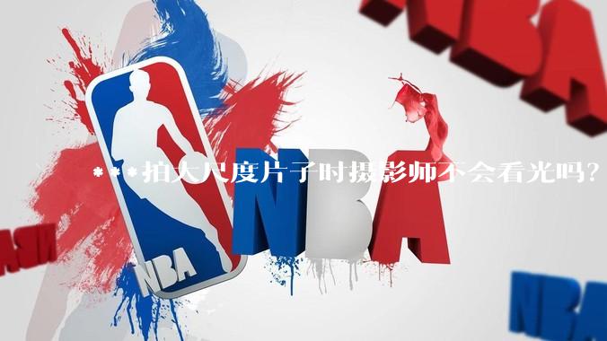 ***拍大尺度片子时摄影师不会看光吗?