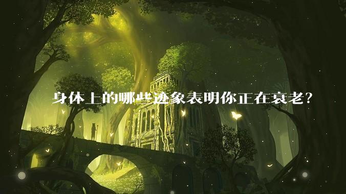 身体上的哪些迹象表明你正在衰老?