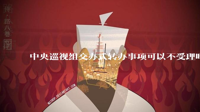 中央巡视组交办式转办事项可以不受理吗?